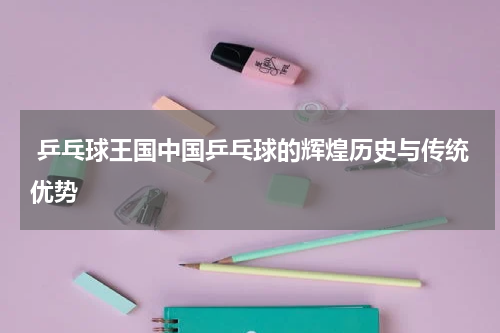  乒乓球王国中国乒乓球的辉煌历史与传统优势