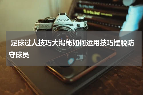  足球过人技巧大揭秘如何运用技巧摆脱防守球员
