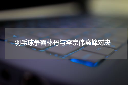  羽毛球争霸林丹与李宗伟巅峰对决