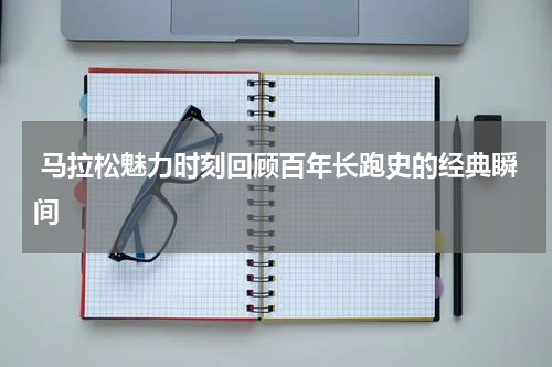  马拉松魅力时刻回顾百年长跑史的经典瞬间