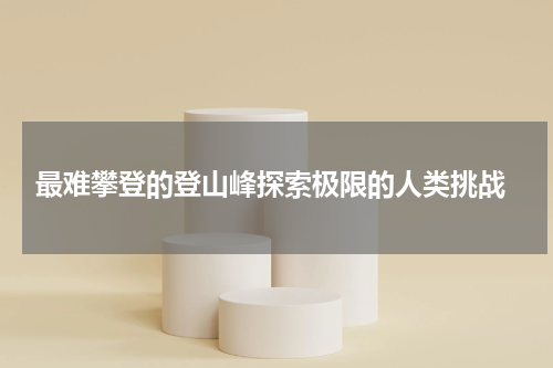  最难攀登的登山峰探索极限的人类挑战