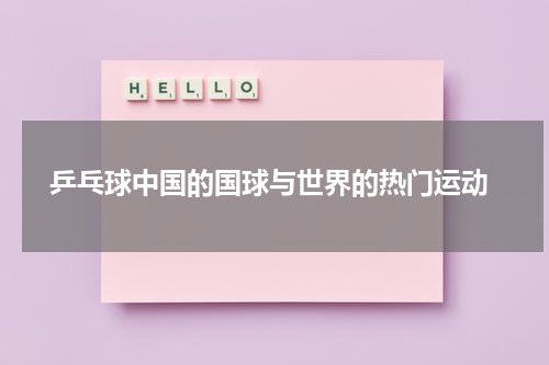  乒乓球中国的国球与世界的热门运动