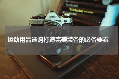  运动用品选购打造完美装备的必备要素