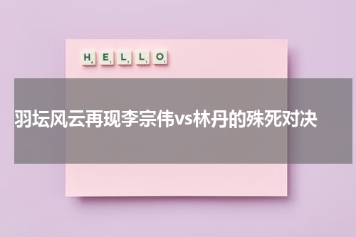  羽坛风云再现李宗伟vs林丹的殊死对决