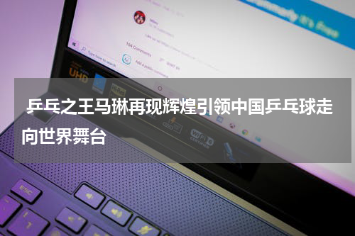  乒乓之王马琳再现辉煌引领中国乒乓球走向世界舞台