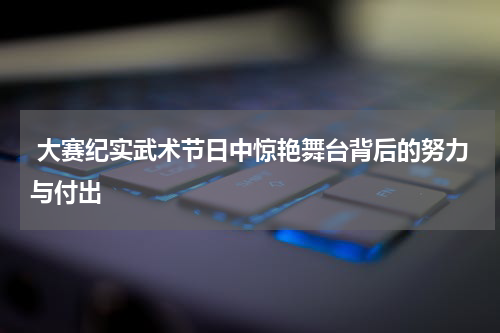  大赛纪实武术节日中惊艳舞台背后的努力与付出