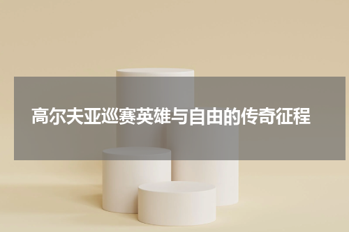  高尔夫亚巡赛英雄与自由的传奇征程