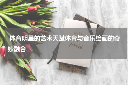  体育明星的艺术天赋体育与音乐绘画的奇妙融合