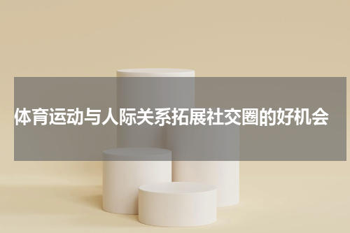  体育运动与人际关系拓展社交圈的好机会