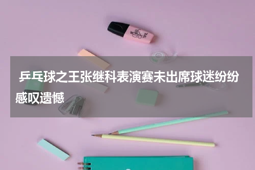  乒乓球之王张继科表演赛未出席球迷纷纷感叹遗憾