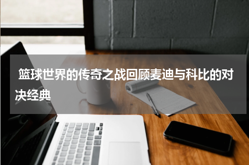  篮球世界的传奇之战回顾麦迪与科比的对决经典