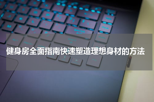  健身房全面指南快速塑造理想身材的方法