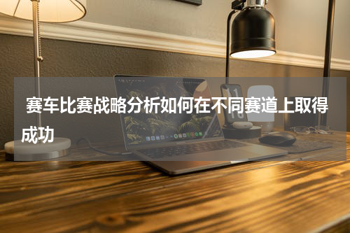 赛车比赛战略分析如何在不同赛道上取得成功