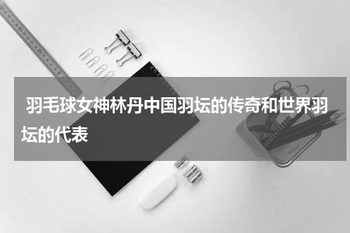  羽毛球女神林丹中国羽坛的传奇和世界羽坛的代表