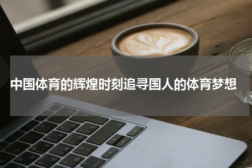  中国体育的辉煌时刻追寻国人的体育梦想