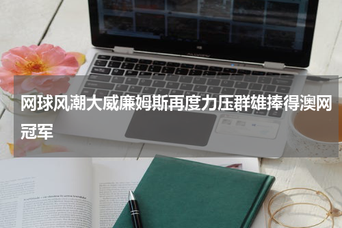 网球风潮大威廉姆斯再度力压群雄捧得澳网冠军