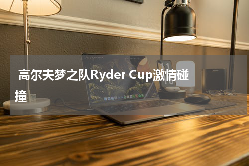  高尔夫梦之队Ryder Cup激情碰撞