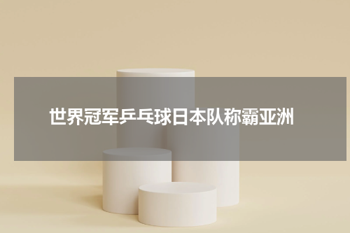  世界冠军乒乓球日本队称霸亚洲