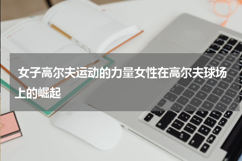  女子高尔夫运动的力量女性在高尔夫球场上的崛起