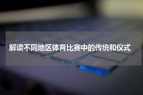  解读不同地区体育比赛中的传统和仪式
