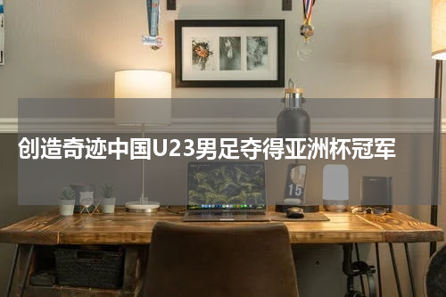  创造奇迹中国U23男足夺得亚洲杯冠军