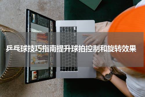  乒乓球技巧指南提升球拍控制和旋转效果