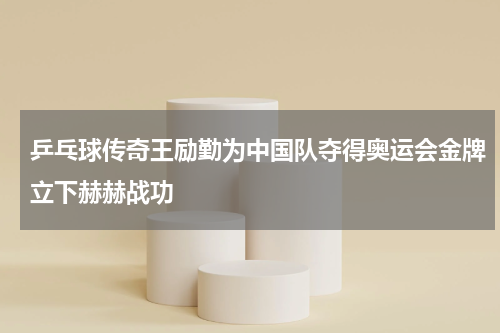 乒乓球传奇王励勤为中国队夺得奥运会金牌立下赫赫战功