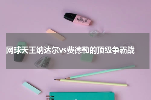  网球天王纳达尔vs费德勒的顶级争霸战