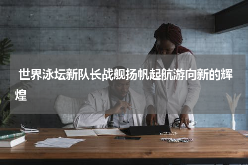 世界泳坛新队长战舰扬帆起航游向新的辉煌