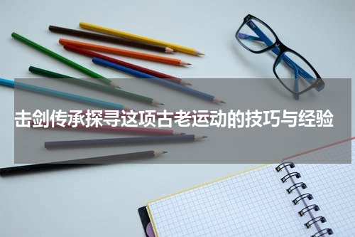  击剑传承探寻这项古老运动的技巧与经验