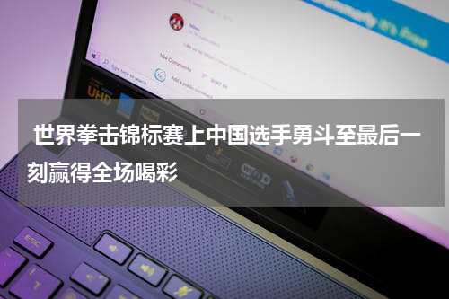  世界拳击锦标赛上中国选手勇斗至最后一刻赢得全场喝彩