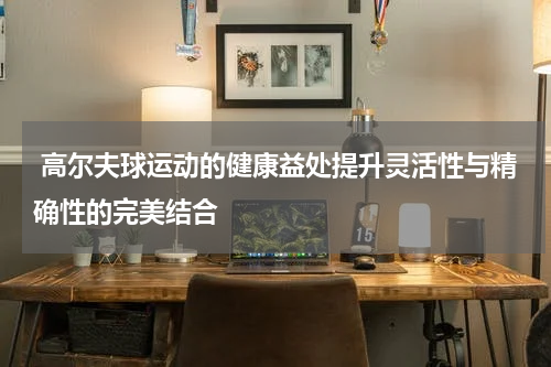  高尔夫球运动的健康益处提升灵活性与精确性的完美结合