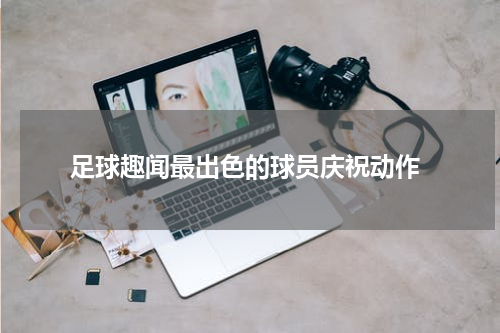  足球趣闻最出色的球员庆祝动作