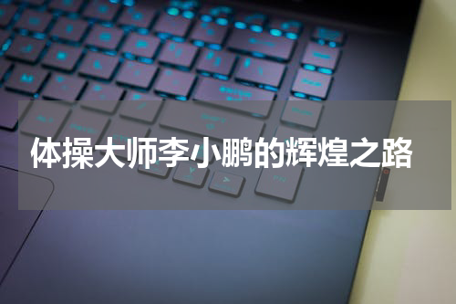  体操大师李小鹏的辉煌之路