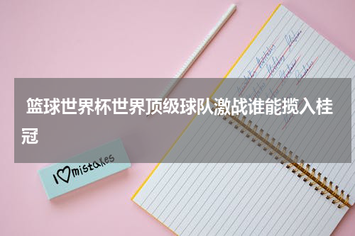  篮球世界杯世界顶级球队激战谁能揽入桂冠