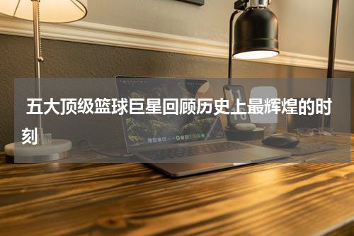  五大顶级篮球巨星回顾历史上最辉煌的时刻
