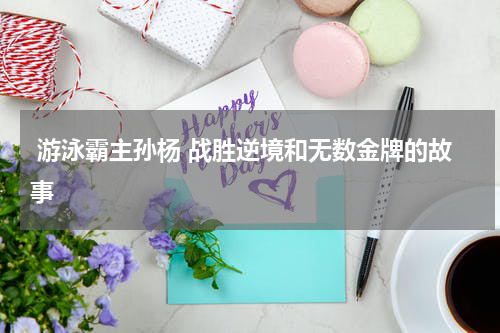  游泳霸主孙杨 战胜逆境和无数金牌的故事