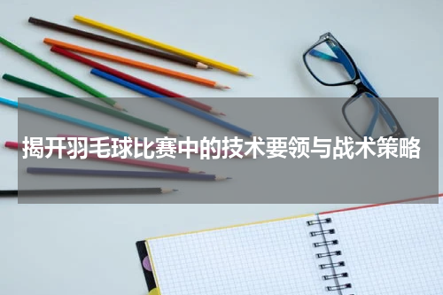 揭开羽毛球比赛中的技术要领与战术策略