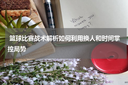  篮球比赛战术解析如何利用换人和时间掌控局势
