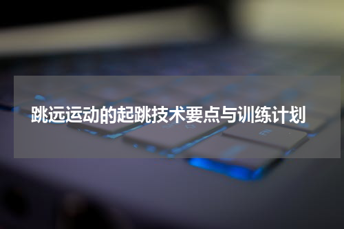  跳远运动的起跳技术要点与训练计划