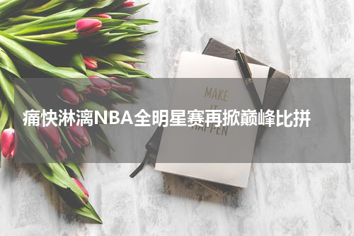  痛快淋漓NBA全明星赛再掀巅峰比拼