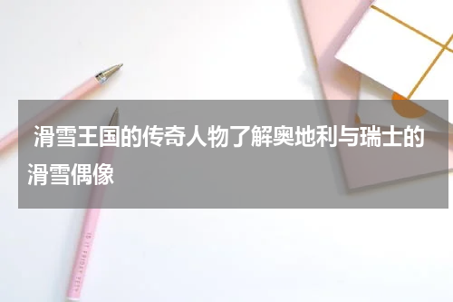  滑雪王国的传奇人物了解奥地利与瑞士的滑雪偶像
