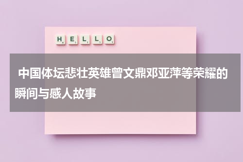  中国体坛悲壮英雄曾文鼎邓亚萍等荣耀的瞬间与感人故事