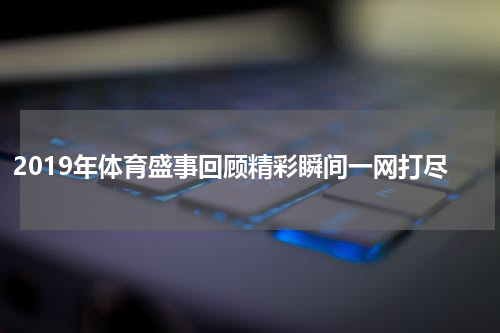 2019年体育盛事回顾精彩瞬间一网打尽
