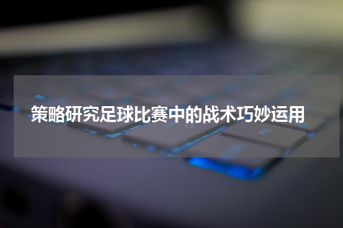  策略研究足球比赛中的战术巧妙运用