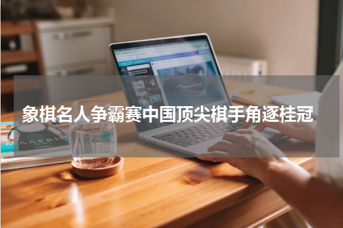  象棋名人争霸赛中国顶尖棋手角逐桂冠
