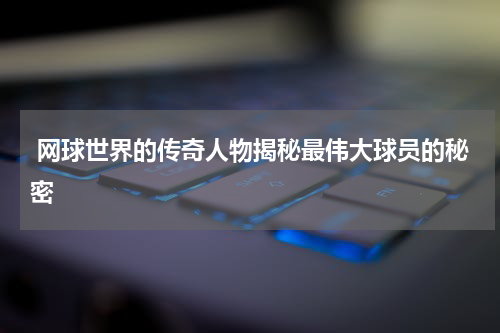  网球世界的传奇人物揭秘最伟大球员的秘密