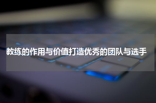  教练的作用与价值打造优秀的团队与选手