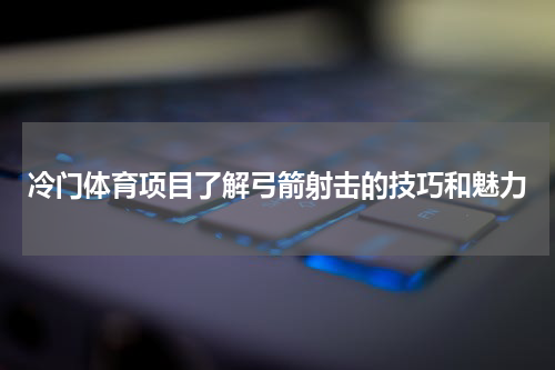 冷门体育项目了解弓箭射击的技巧和魅力