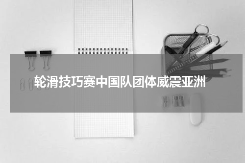  轮滑技巧赛中国队团体威震亚洲